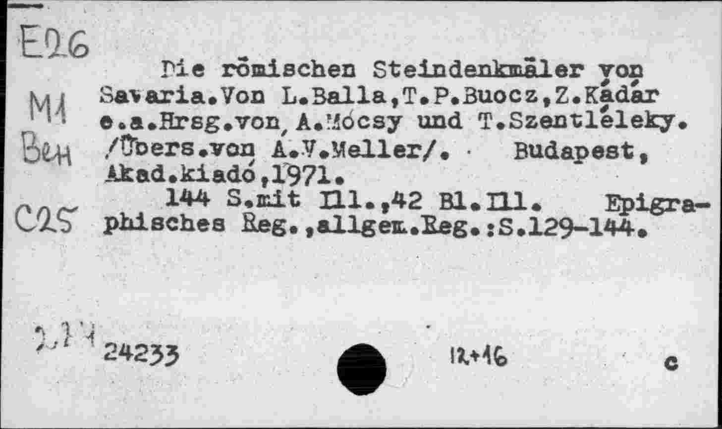 ﻿Elfe
M4
Вт
ZQJS
Гіе römischen Steindenkmäler von Salaria,Von L.Balia,T.P.Buocz,Z.Kadar e.a.Hrsg.von, A.’Jocsy und T.Szentlèleky. /Obere»von A.V.Meller/. • Budapest, Akad.kiad6,1971.
144 S.mit Hl.,42 Bl.Hl. Epigraphisches Reg.,allgem.Eeg.«S.129-144.

24235
IV4Ç>